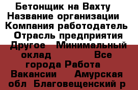 Бетонщик на Вахту › Название организации ­ Компания-работодатель › Отрасль предприятия ­ Другое › Минимальный оклад ­ 50 000 - Все города Работа » Вакансии   . Амурская обл.,Благовещенский р-н